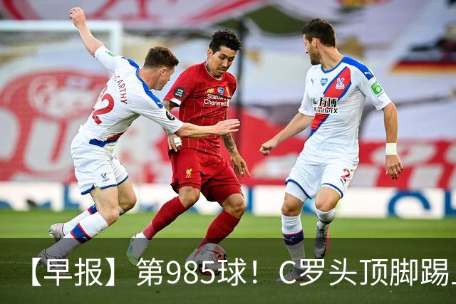 【早报】第985球！C罗头顶脚踢上演完美帽子戏法！