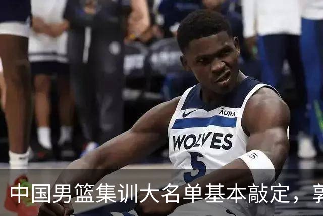 中国男篮集训大名单基本敲定，郭士强全力冲刺世界杯，预测最终12人都有谁