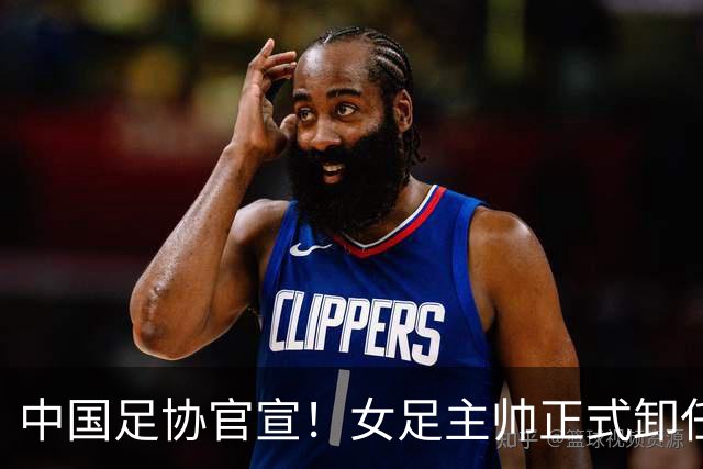 中国足协官宣！女足主帅正式卸任，原因揭晓，球迷心中已有人选