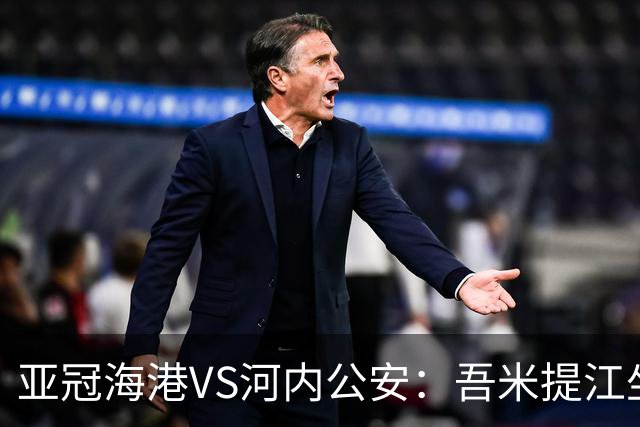 亚冠海港VS河内公安：吾米提江坐镇 刘祝润出击 6大外援领衔中轴线