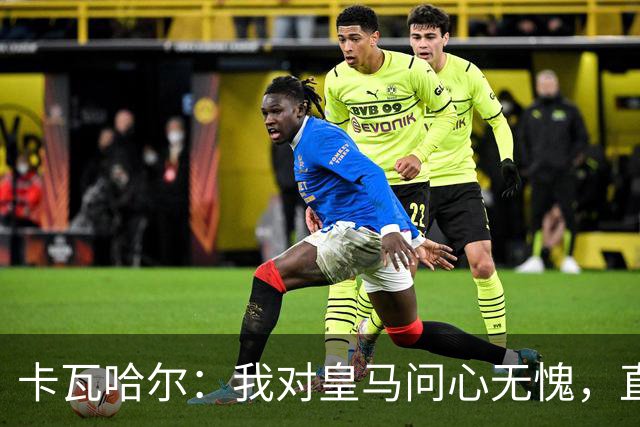 卡瓦哈尔：我对皇马问心无愧，直到最后一天都全力以赴