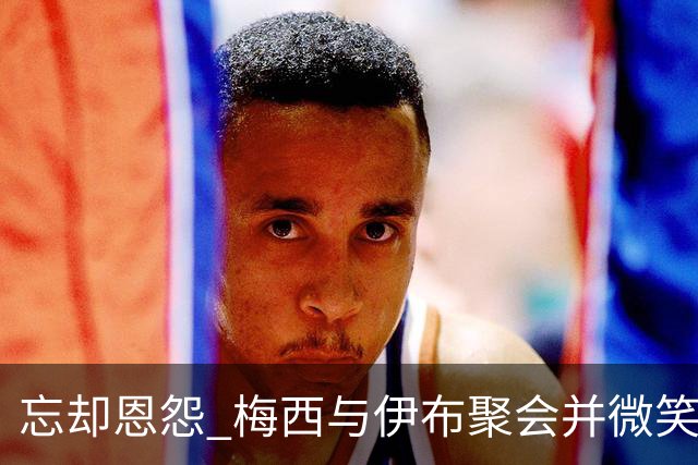 忘却恩怨 梅西与伊布聚会并微笑合影