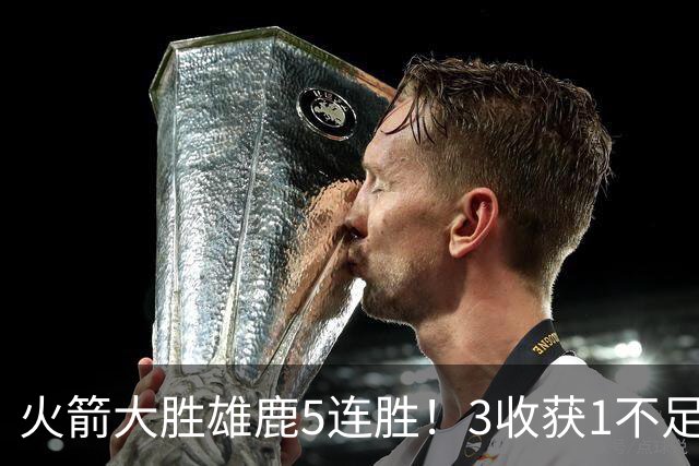 火箭大胜雄鹿5连胜！3收获1不足，双枪47分+饼王奇兵，残阵仍赢球