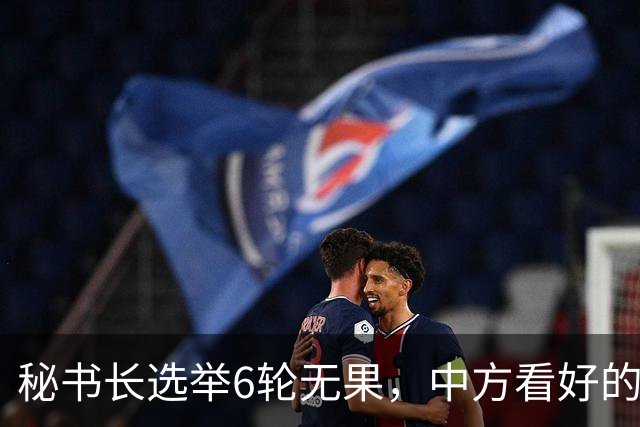 秘书长选举6轮无果，中方看好的人也被否，不料杀出一人半路截胡