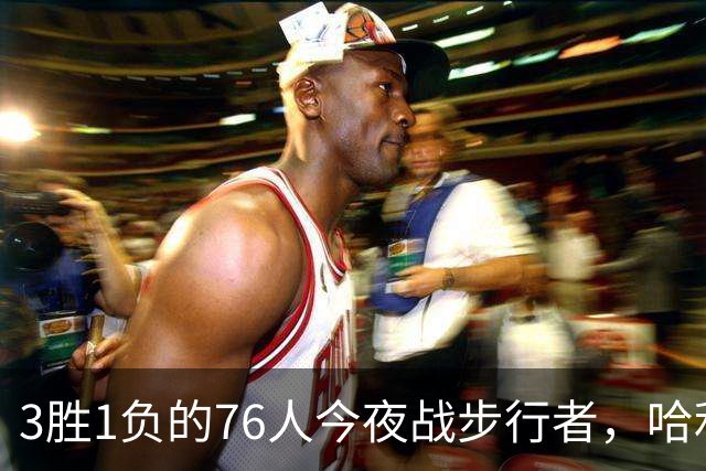 3胜1负的76人今夜战步行者，哈利伯顿出战成疑